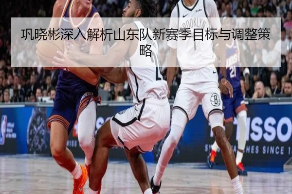 巩晓彬深入解析山东队新赛季目标与调整策略